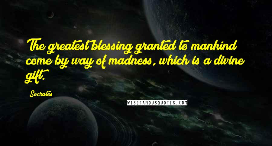 Socrates Quotes: The greatest blessing granted to mankind come by way of madness, which is a divine gift.