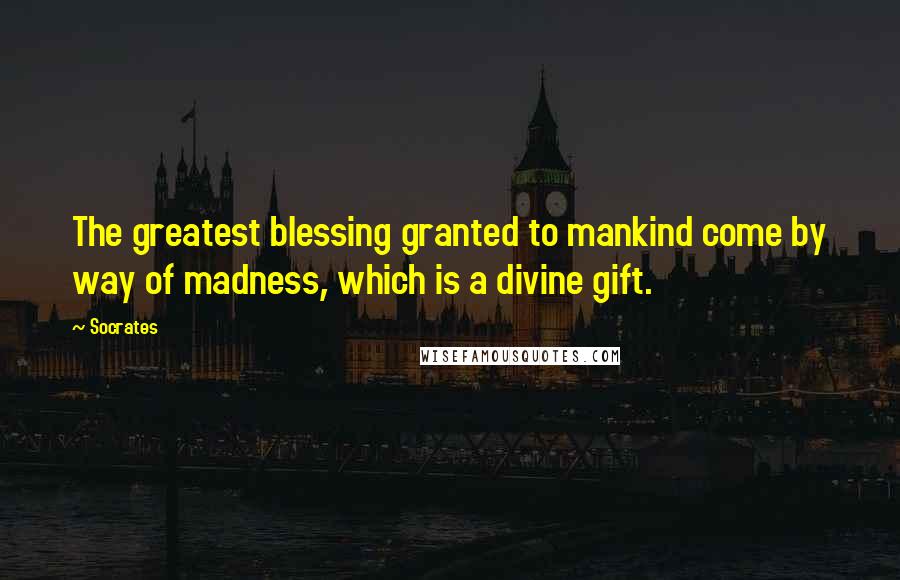 Socrates Quotes: The greatest blessing granted to mankind come by way of madness, which is a divine gift.