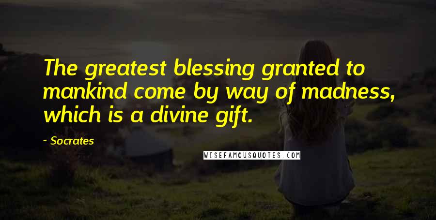 Socrates Quotes: The greatest blessing granted to mankind come by way of madness, which is a divine gift.