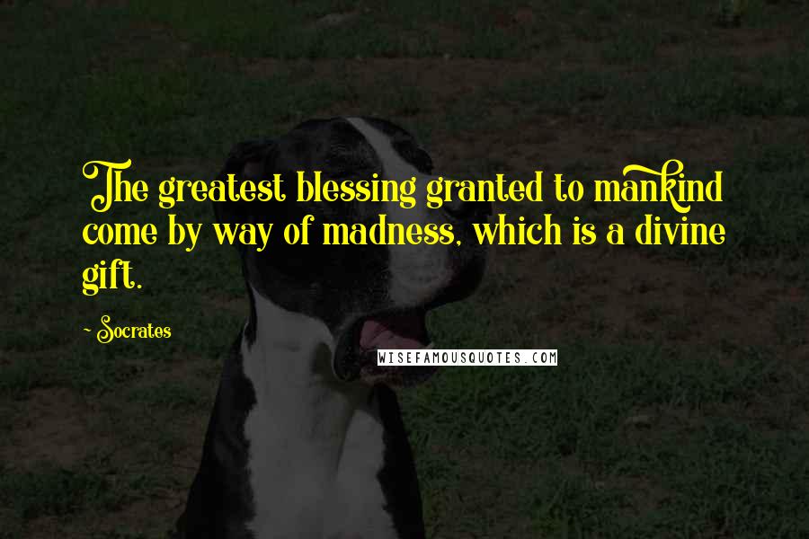 Socrates Quotes: The greatest blessing granted to mankind come by way of madness, which is a divine gift.