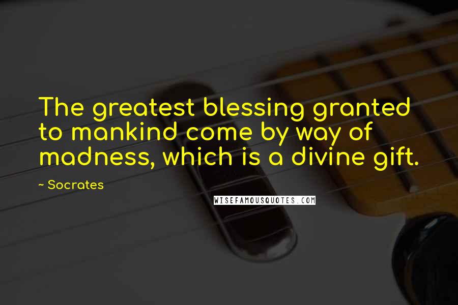 Socrates Quotes: The greatest blessing granted to mankind come by way of madness, which is a divine gift.