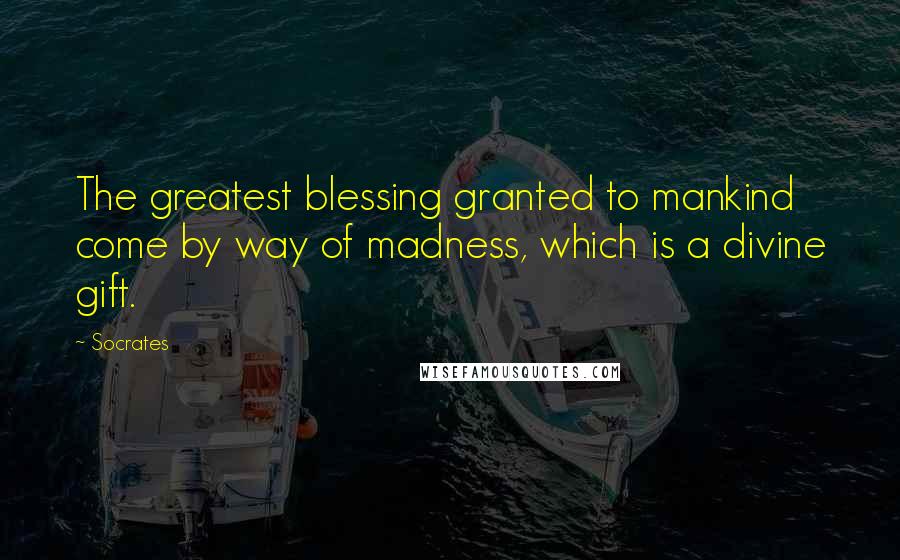 Socrates Quotes: The greatest blessing granted to mankind come by way of madness, which is a divine gift.