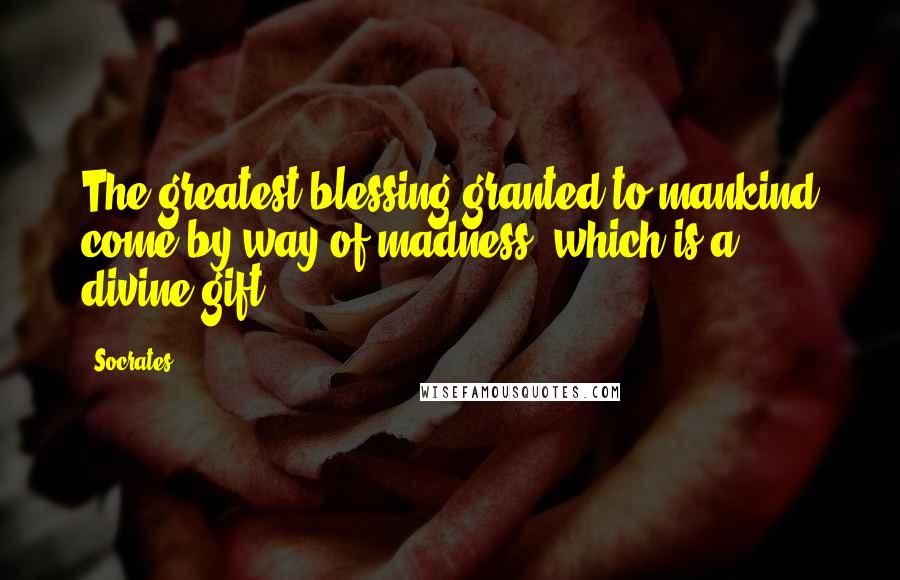 Socrates Quotes: The greatest blessing granted to mankind come by way of madness, which is a divine gift.