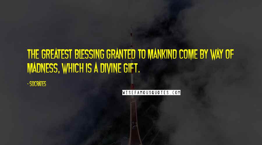 Socrates Quotes: The greatest blessing granted to mankind come by way of madness, which is a divine gift.