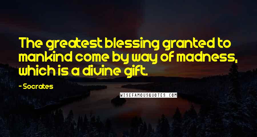 Socrates Quotes: The greatest blessing granted to mankind come by way of madness, which is a divine gift.