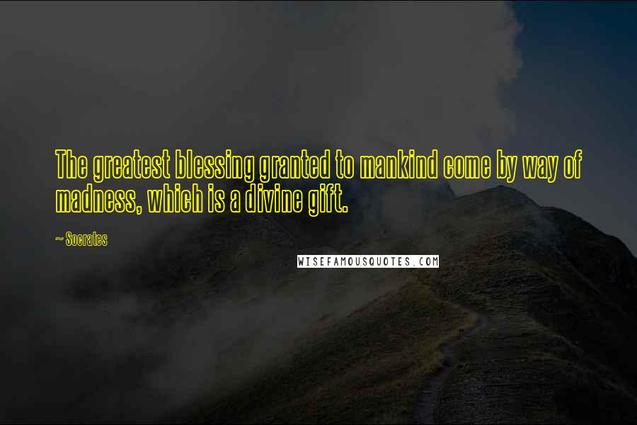 Socrates Quotes: The greatest blessing granted to mankind come by way of madness, which is a divine gift.