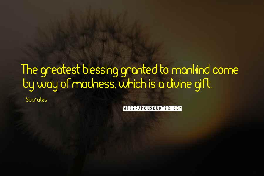 Socrates Quotes: The greatest blessing granted to mankind come by way of madness, which is a divine gift.