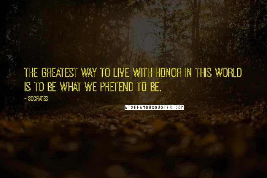 Socrates Quotes: The greatest way to live with honor in this world is to be what we pretend to be.