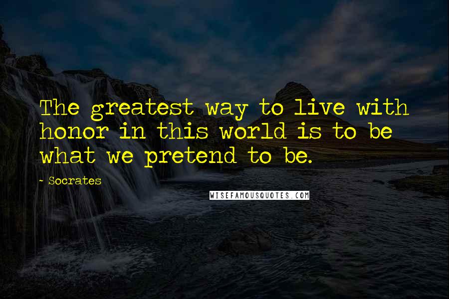 Socrates Quotes: The greatest way to live with honor in this world is to be what we pretend to be.