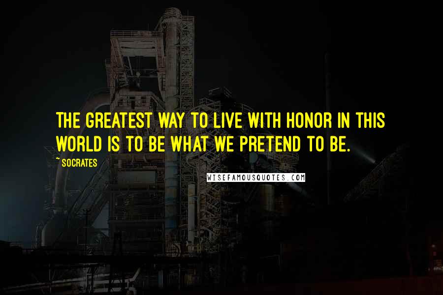 Socrates Quotes: The greatest way to live with honor in this world is to be what we pretend to be.