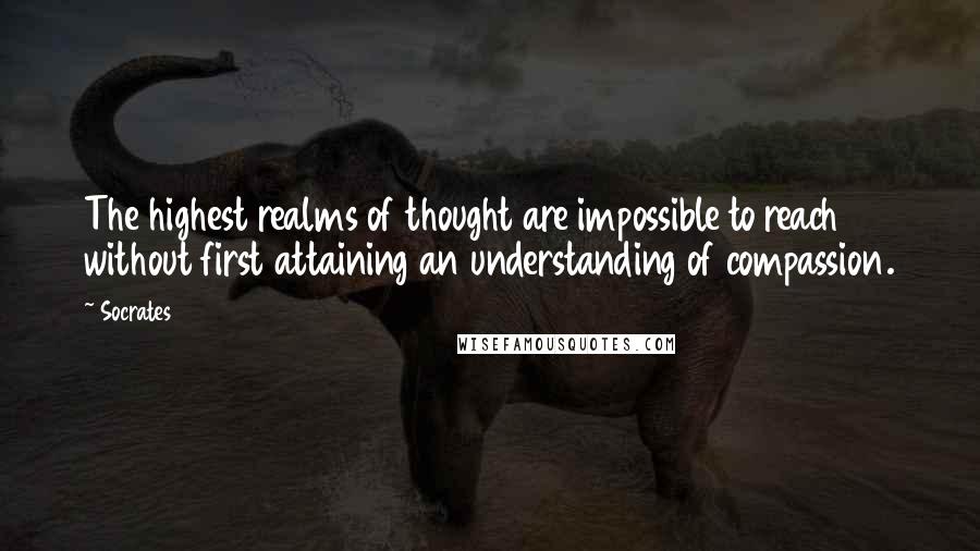 Socrates Quotes: The highest realms of thought are impossible to reach without first attaining an understanding of compassion.