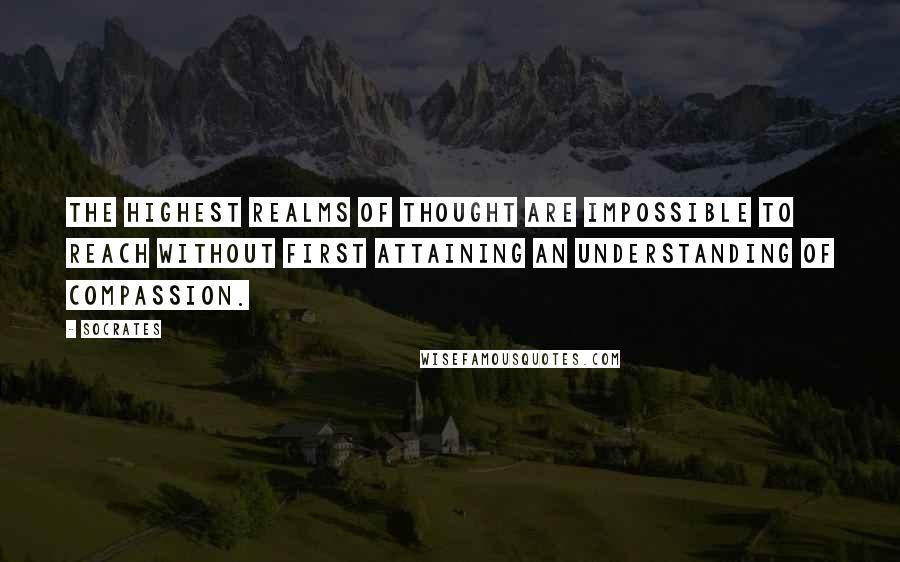 Socrates Quotes: The highest realms of thought are impossible to reach without first attaining an understanding of compassion.