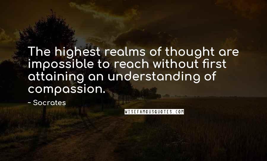 Socrates Quotes: The highest realms of thought are impossible to reach without first attaining an understanding of compassion.