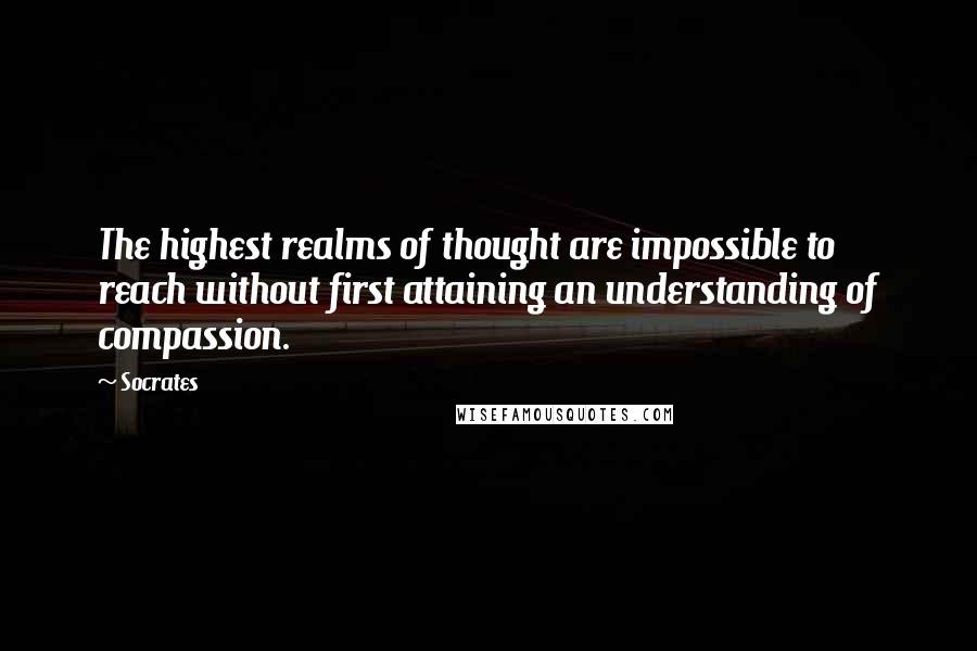 Socrates Quotes: The highest realms of thought are impossible to reach without first attaining an understanding of compassion.