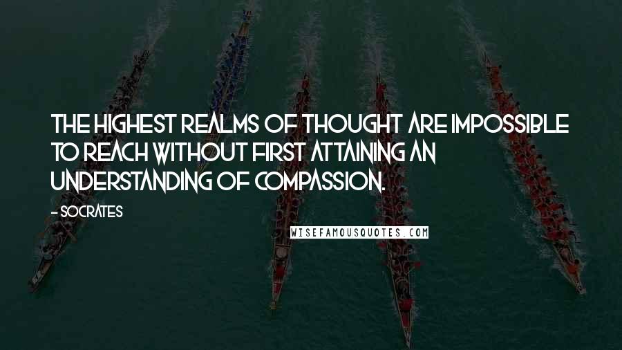 Socrates Quotes: The highest realms of thought are impossible to reach without first attaining an understanding of compassion.