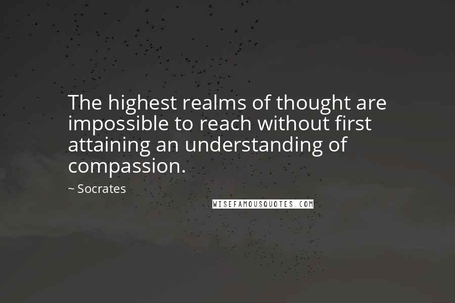 Socrates Quotes: The highest realms of thought are impossible to reach without first attaining an understanding of compassion.