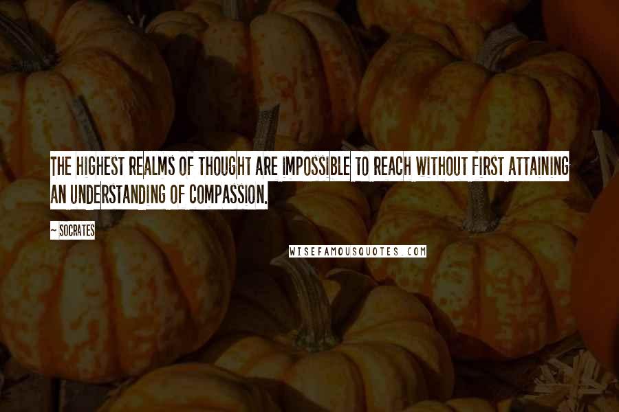 Socrates Quotes: The highest realms of thought are impossible to reach without first attaining an understanding of compassion.