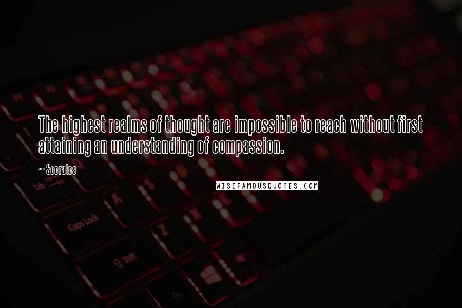 Socrates Quotes: The highest realms of thought are impossible to reach without first attaining an understanding of compassion.