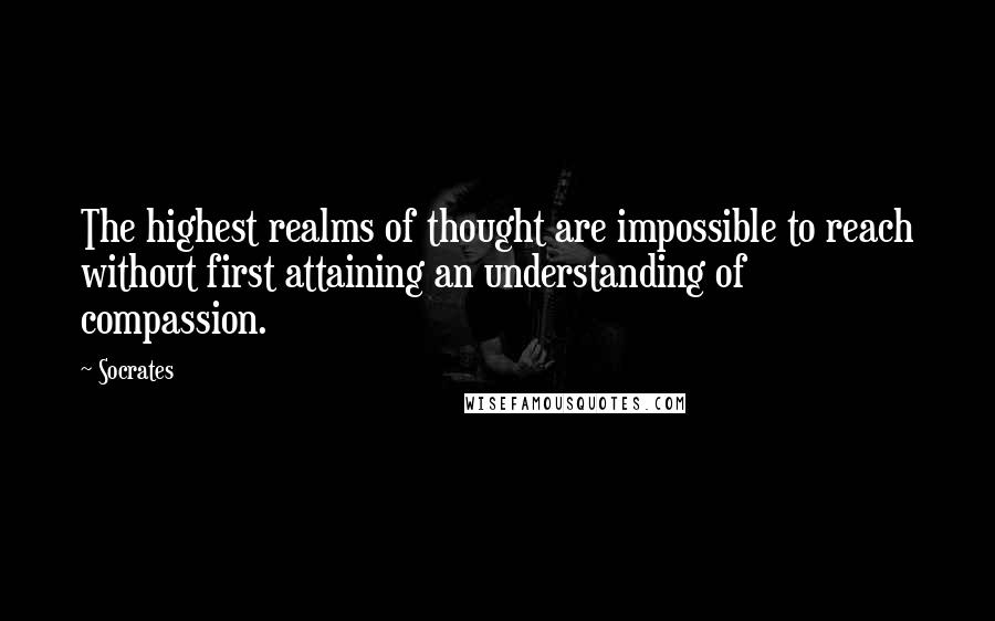 Socrates Quotes: The highest realms of thought are impossible to reach without first attaining an understanding of compassion.