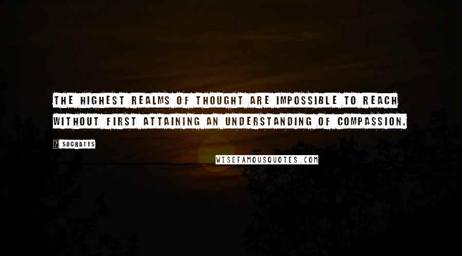 Socrates Quotes: The highest realms of thought are impossible to reach without first attaining an understanding of compassion.