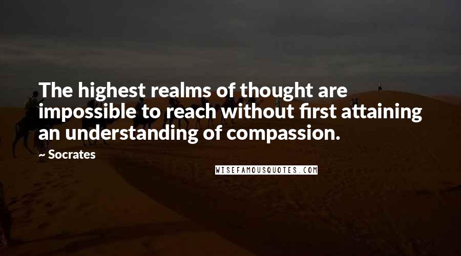 Socrates Quotes: The highest realms of thought are impossible to reach without first attaining an understanding of compassion.