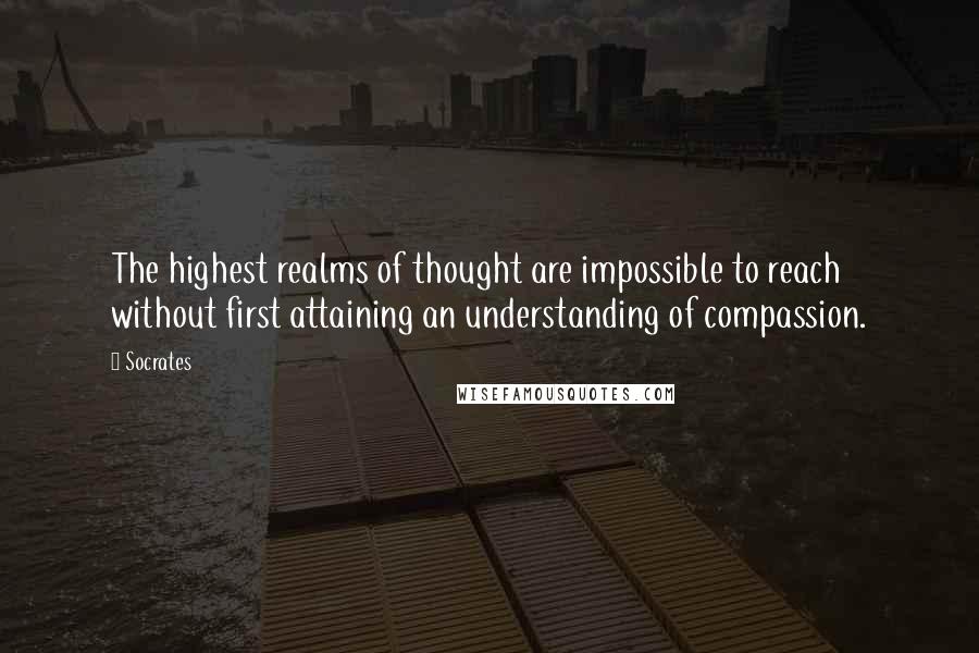 Socrates Quotes: The highest realms of thought are impossible to reach without first attaining an understanding of compassion.