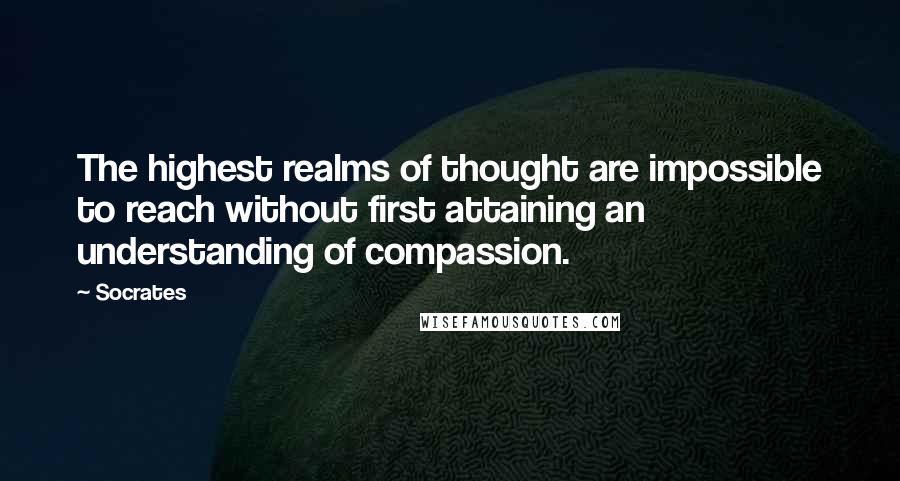 Socrates Quotes: The highest realms of thought are impossible to reach without first attaining an understanding of compassion.