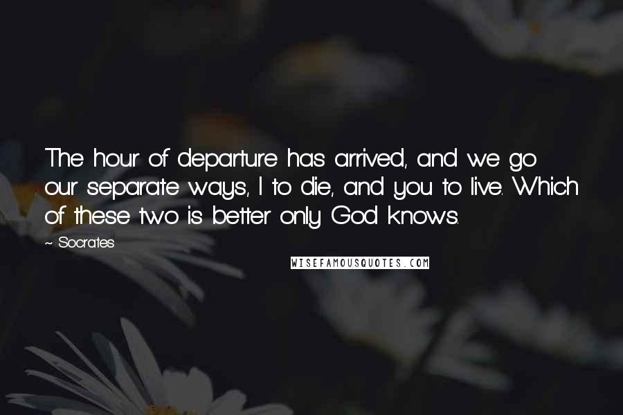 Socrates Quotes: The hour of departure has arrived, and we go our separate ways, I to die, and you to live. Which of these two is better only God knows.