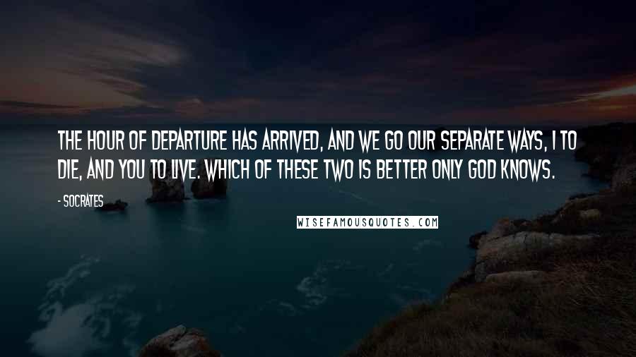 Socrates Quotes: The hour of departure has arrived, and we go our separate ways, I to die, and you to live. Which of these two is better only God knows.