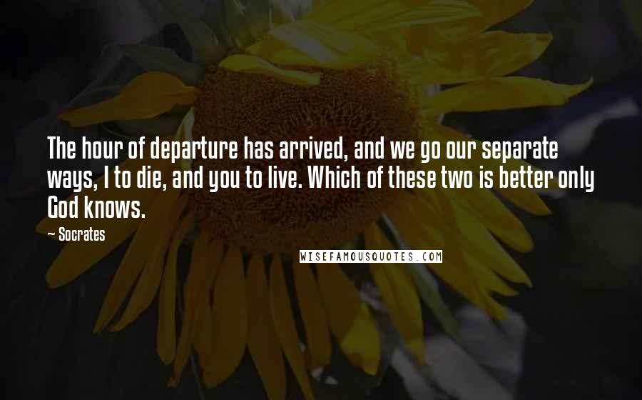 Socrates Quotes: The hour of departure has arrived, and we go our separate ways, I to die, and you to live. Which of these two is better only God knows.