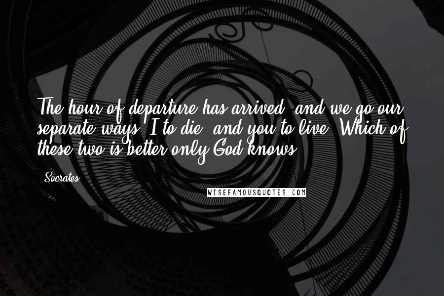 Socrates Quotes: The hour of departure has arrived, and we go our separate ways, I to die, and you to live. Which of these two is better only God knows.