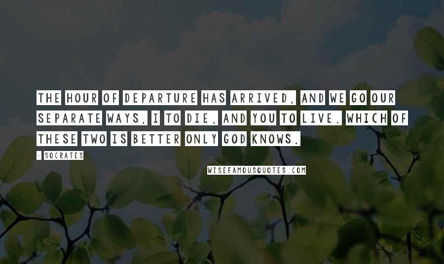 Socrates Quotes: The hour of departure has arrived, and we go our separate ways, I to die, and you to live. Which of these two is better only God knows.