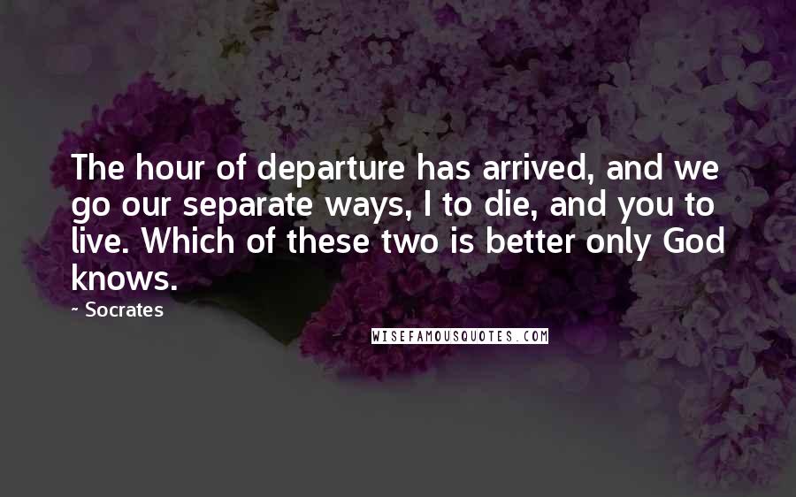 Socrates Quotes: The hour of departure has arrived, and we go our separate ways, I to die, and you to live. Which of these two is better only God knows.