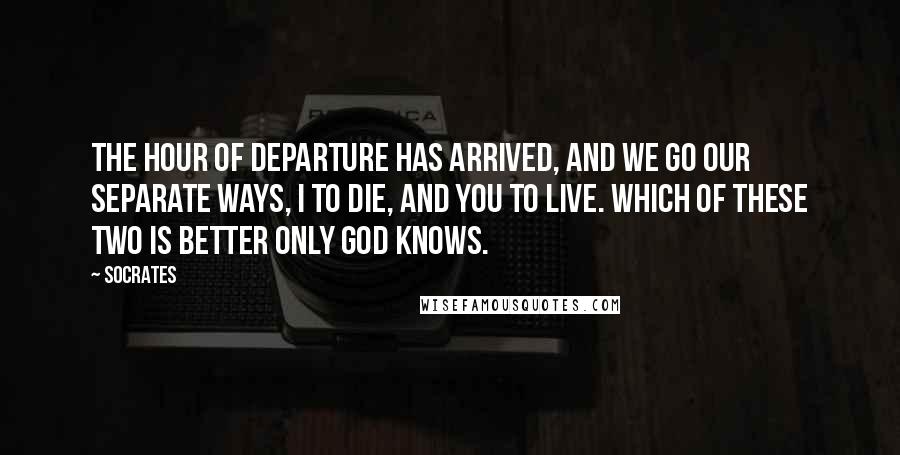 Socrates Quotes: The hour of departure has arrived, and we go our separate ways, I to die, and you to live. Which of these two is better only God knows.