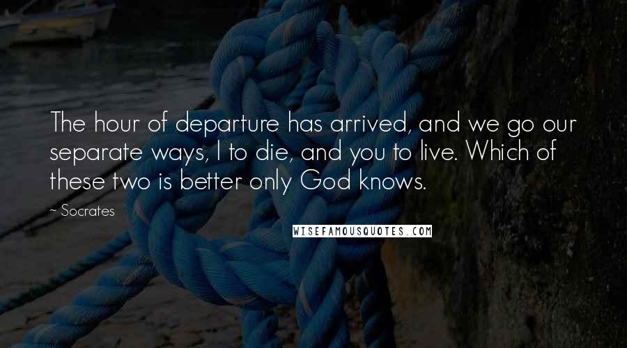 Socrates Quotes: The hour of departure has arrived, and we go our separate ways, I to die, and you to live. Which of these two is better only God knows.