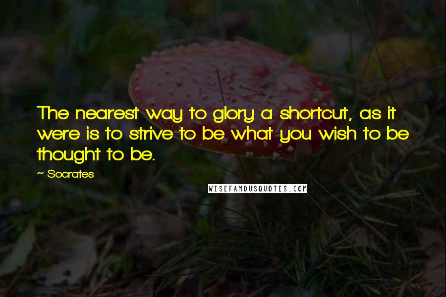 Socrates Quotes: The nearest way to glory a shortcut, as it were is to strive to be what you wish to be thought to be.