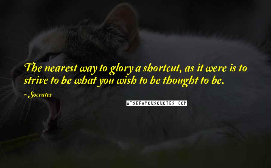 Socrates Quotes: The nearest way to glory a shortcut, as it were is to strive to be what you wish to be thought to be.
