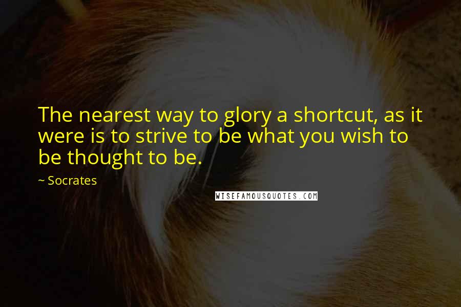 Socrates Quotes: The nearest way to glory a shortcut, as it were is to strive to be what you wish to be thought to be.