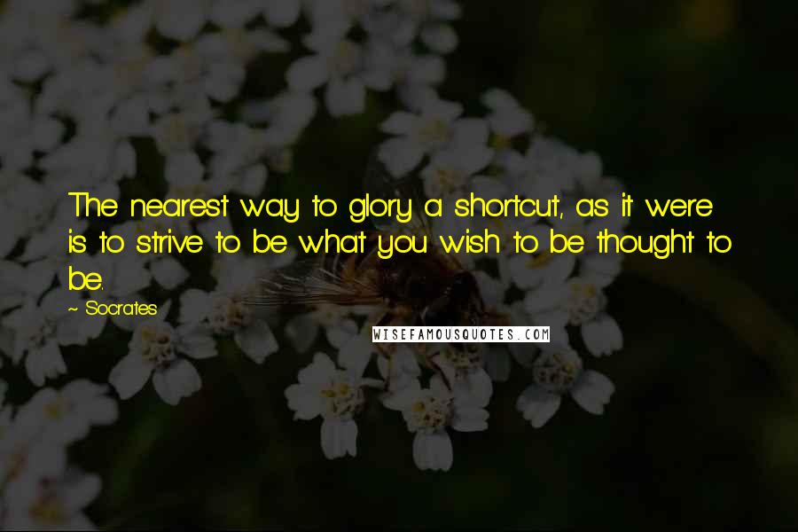 Socrates Quotes: The nearest way to glory a shortcut, as it were is to strive to be what you wish to be thought to be.