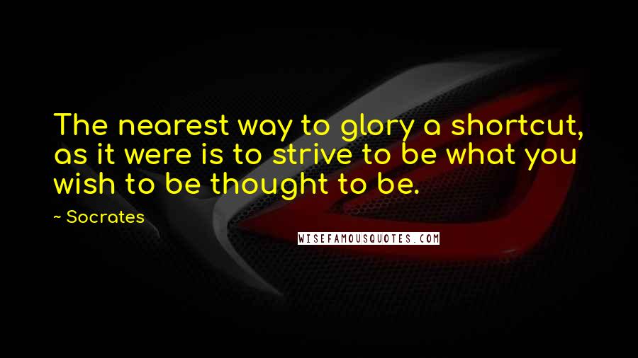 Socrates Quotes: The nearest way to glory a shortcut, as it were is to strive to be what you wish to be thought to be.