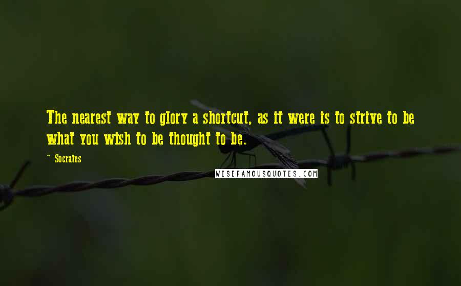 Socrates Quotes: The nearest way to glory a shortcut, as it were is to strive to be what you wish to be thought to be.