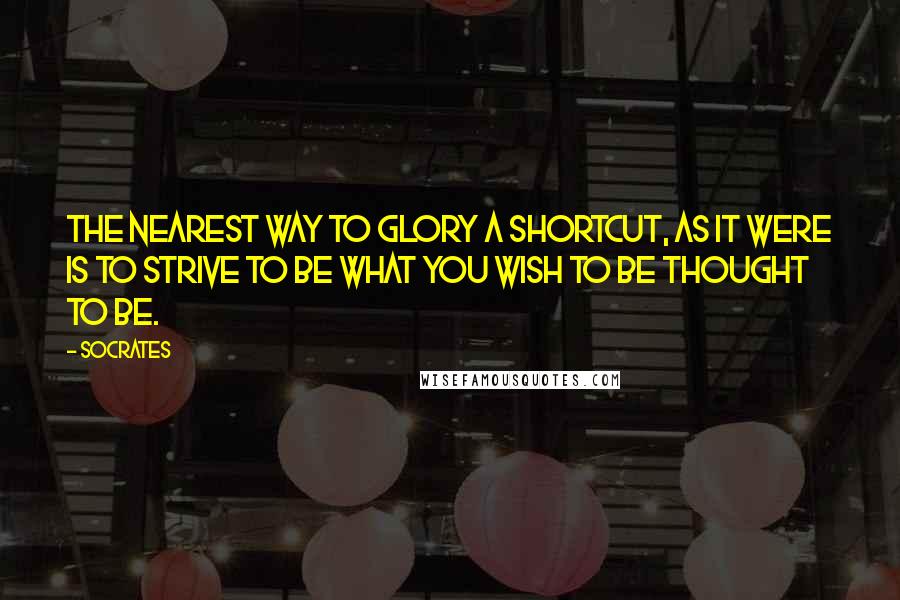 Socrates Quotes: The nearest way to glory a shortcut, as it were is to strive to be what you wish to be thought to be.