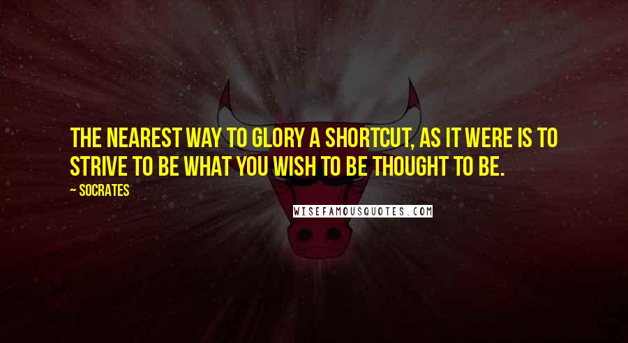 Socrates Quotes: The nearest way to glory a shortcut, as it were is to strive to be what you wish to be thought to be.