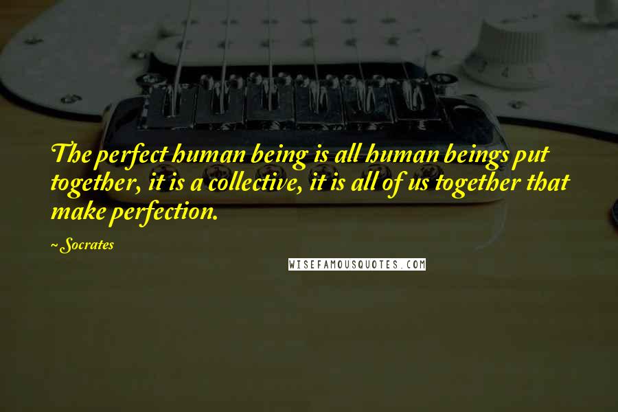 Socrates Quotes: The perfect human being is all human beings put together, it is a collective, it is all of us together that make perfection.