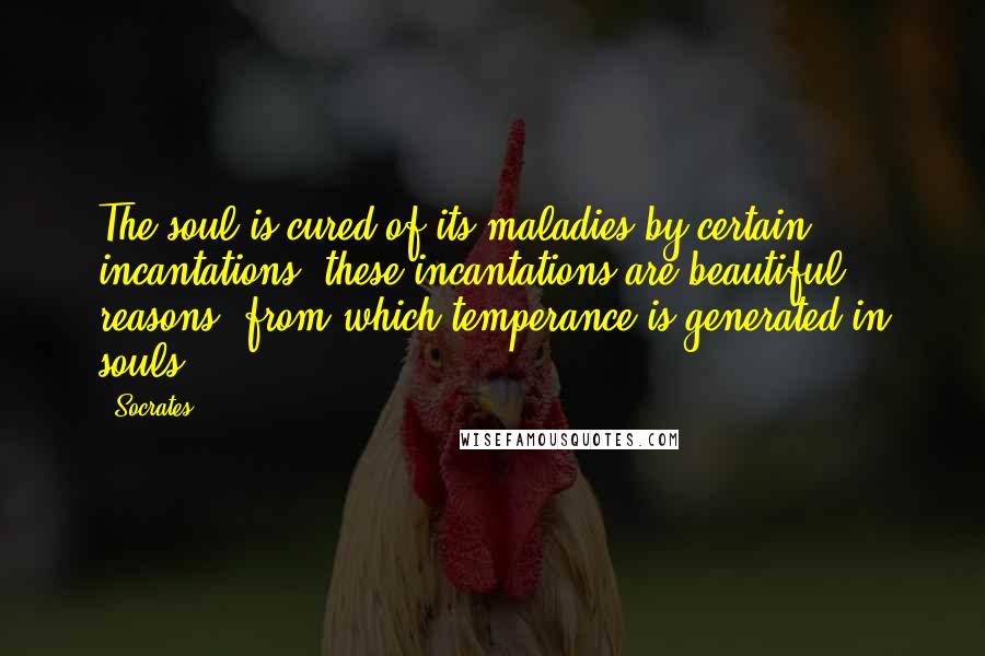 Socrates Quotes: The soul is cured of its maladies by certain incantations; these incantations are beautiful reasons, from which temperance is generated in souls.