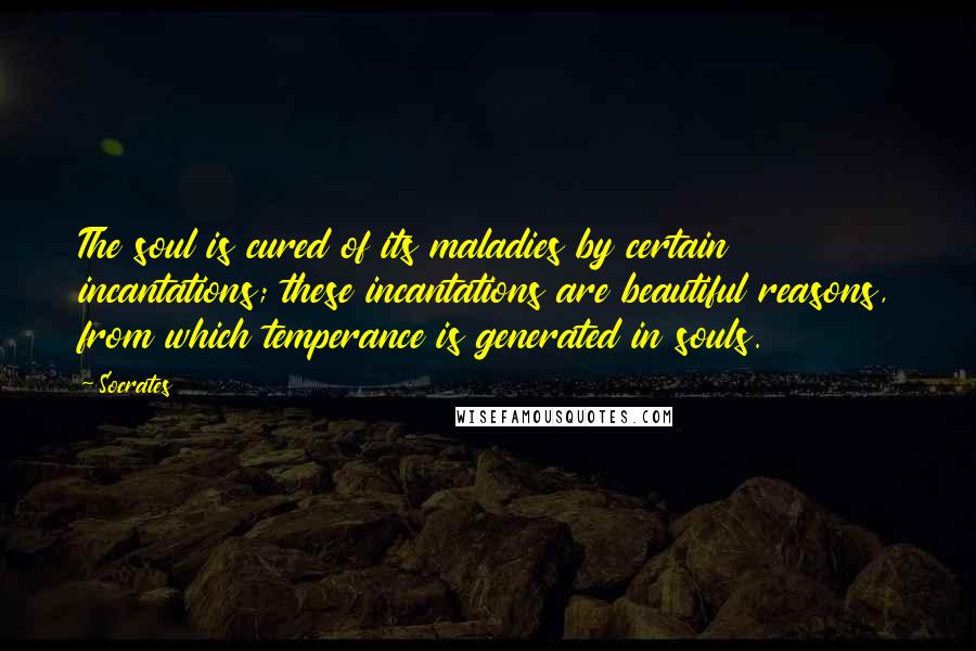Socrates Quotes: The soul is cured of its maladies by certain incantations; these incantations are beautiful reasons, from which temperance is generated in souls.