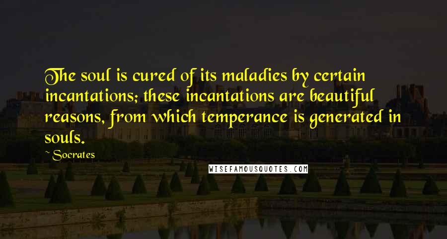 Socrates Quotes: The soul is cured of its maladies by certain incantations; these incantations are beautiful reasons, from which temperance is generated in souls.