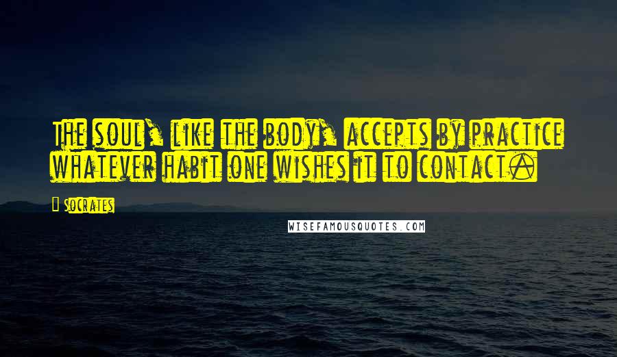 Socrates Quotes: The soul, like the body, accepts by practice whatever habit one wishes it to contact.