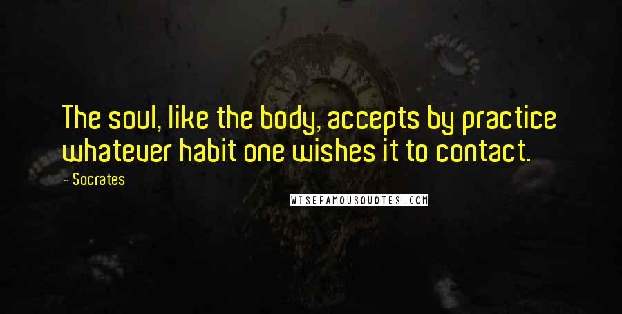 Socrates Quotes: The soul, like the body, accepts by practice whatever habit one wishes it to contact.