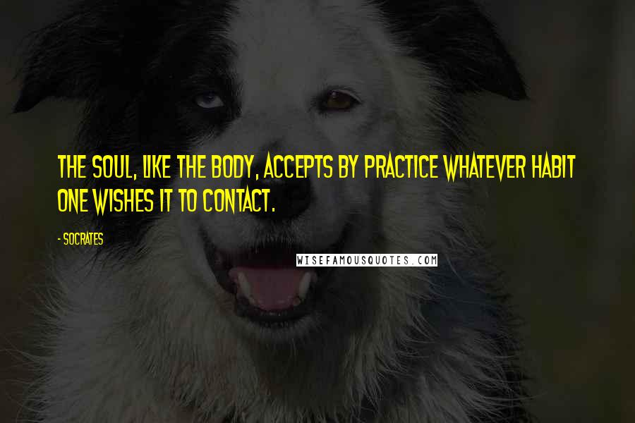 Socrates Quotes: The soul, like the body, accepts by practice whatever habit one wishes it to contact.